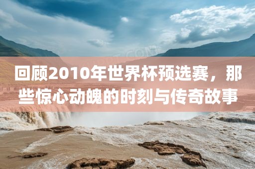 回顾2010年世界杯预选赛，那些惊心动魄的时刻与传奇故事