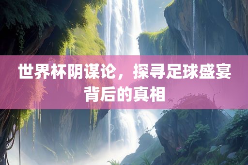 世界杯阴谋论，探寻足球盛宴背后的真相