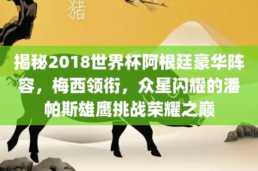 揭秘2018世界杯阿根廷豪华阵容，梅西领衔，众星闪耀的潘帕斯雄鹰挑战荣耀之巅