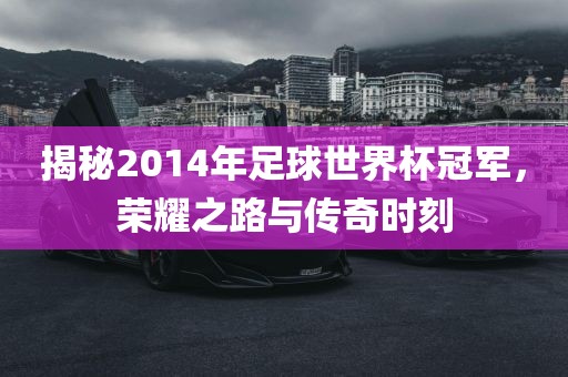 揭秘2014年足球世界杯冠军，荣耀之路与传奇时刻