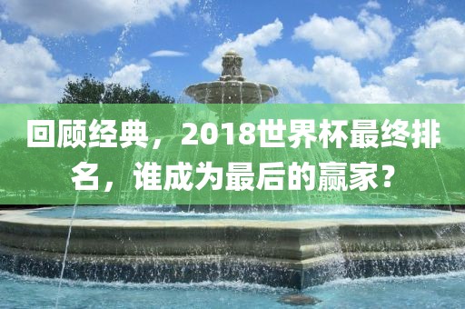 回顾经典，2018世界杯最终排名，谁成为最后的赢家？