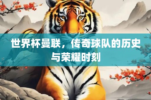 世界杯曼联，传奇球队的历史与荣耀时刻