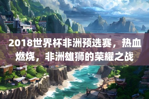2018世界杯非洲预选赛，热血燃烧，非洲雄狮的荣耀之战