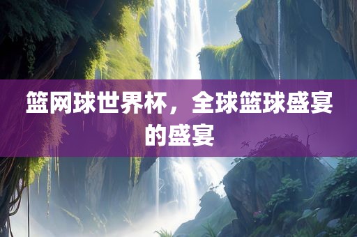 篮网球世界杯，全球篮球盛宴的盛宴