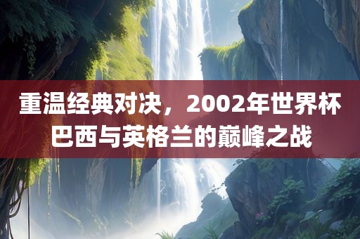 重温经典对决，2002年世界杯巴西与英格兰的巅峰之战