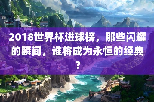 2018世界杯进球榜，那些闪耀的瞬间眉山市正发家政服务有限公司，谁将成为永恒的经典？