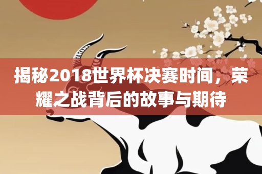 揭秘2018世界杯决赛时间，荣耀之战背后的故事与期待