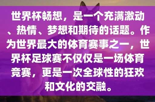 世界杯畅想，是一个充满激动、热情、梦想和期待的话题。作为世界最大的体育赛事之一，世界杯足球赛不仅仅是一场体育竞赛，更是一次全球性的狂欢和文化的交融。