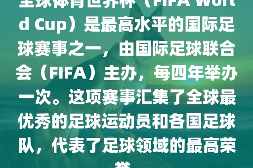 全球体育世界杯（FIFA World Cup）是最高水平的国际足球赛事之一，由国际足球联合会（FIFA）主办，每四年举办一次。这项赛事汇集了全球最优秀的足球运动员和各国足球队，代表了足球领域的最高荣誉。