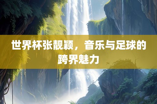世界杯张靓颖，音乐与足球的跨界魅力