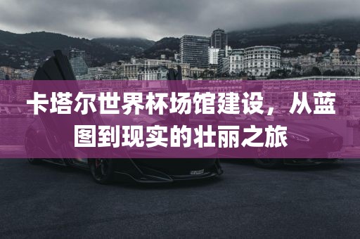 卡塔尔世界杯场馆建设，从蓝图到现实的壮丽之旅