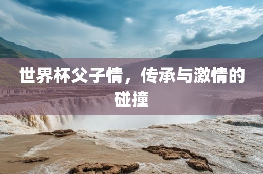 世界杯父子情，传承与激情的碰撞
