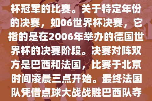 在世界杯历史上，决赛一般指的是小组赛后的最后一场比赛，决定哪支队伍能够赢得世界杯冠军的比赛。关于特定年份的决赛，如06世界杯决赛，它指的是在2006年举办的德国世界杯的决赛阶段。决赛对阵双方是巴西和法国，比赛于北京时间凌晨三点开始。最终法国队凭借点球大战战胜巴西队夺得冠军。如需更多信息，可以关注FIFA官网发布的世界杯决赛相关内容。眉山市正发家政服务有限公司