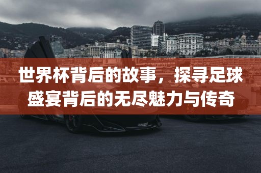世界杯背后的故事，探寻足球盛宴背后的无尽魅力与传奇