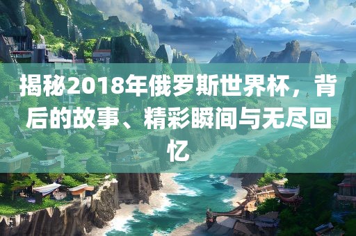 揭秘2018年俄罗斯世界杯，背后的故事、精彩瞬间与无尽回忆