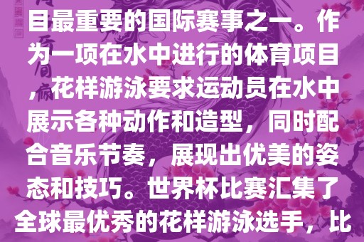 花样游泳世界杯是花样游泳项目最重要的国际赛事之一。作为一项在水中进行的体育项目，花样游泳要求运动员在水中展示各种动作和造型，同时配合音乐节奏，展现出优美的姿态和技巧。世界杯比赛汇集了全球最优秀的花样游泳选手，比赛精彩纷呈，备受关注。