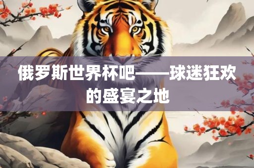 俄罗斯世界杯吧——球迷狂欢的盛宴之地