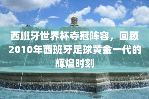 西班牙世界杯夺冠阵容，回顾2010年西班牙足球黄金一代的辉煌时刻