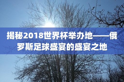 揭秘2018世界杯举办地——俄罗斯足球盛宴的盛宴之地