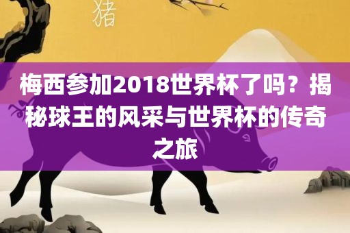 梅西参加2018世界杯了吗？揭秘球王的风采与世界杯的传奇之旅