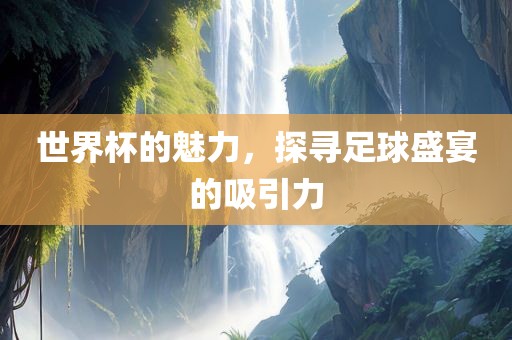 世界杯的魅力，探寻足球盛宴的吸引力