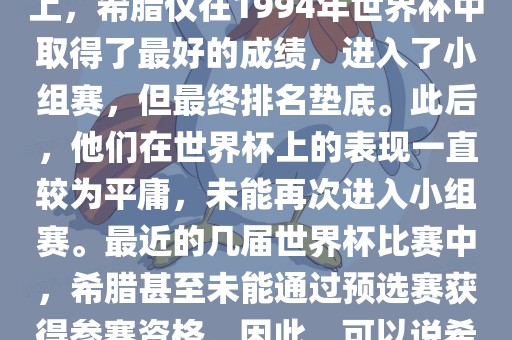 希腊在世界杯上的战绩并不突出。在迄今为止的世界杯历史上，希腊仅在1994年世界杯中取得了最好的成绩，进入了小组赛，但最终排名垫底。此后，他们在世界杯上的表现一直较为平庸，未能再次进入小组赛。最近的几届世界杯比赛中，希腊甚至未能通过预选赛获得参赛资格。因此，可以说希腊在世界杯上的战绩并不出色。
