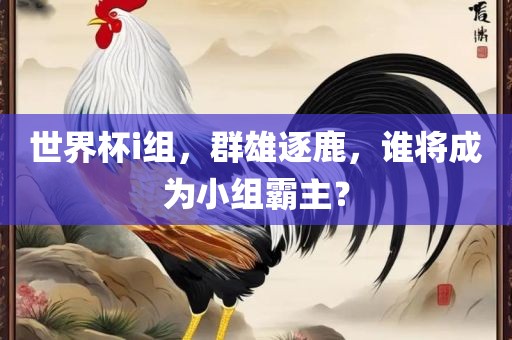 世界杯i组，群雄逐鹿，谁将成为小组霸主？眉山市正发家政服务有限公司