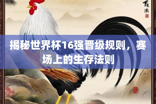 揭秘世界杯16强晋级规则，赛场上的生存法则