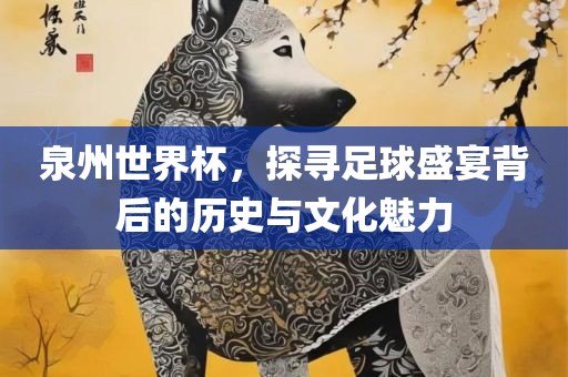 泉州世界杯，探寻足球盛宴背后的历史与文化魅力