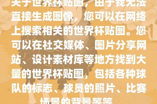 关于世界杯贴图，由于我无法直接生成图像，您可以在网络上搜索相关的世界杯贴图。您可以在社交媒体、图片分享网站、设计素材库等地方找到大量的世界杯贴图，包括各种球队的标志、球员的照片、比赛场景的背景等等。
