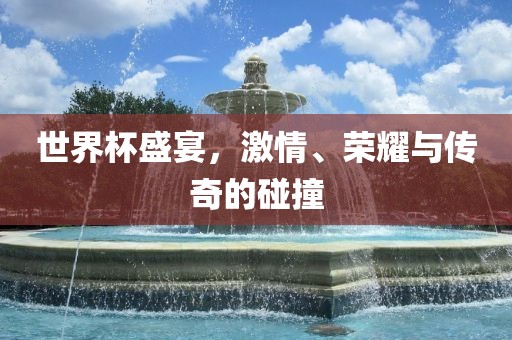 世界杯盛宴，激情、荣耀与传奇的碰撞