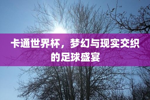 卡通世界杯，梦幻与现实交织的足球盛宴