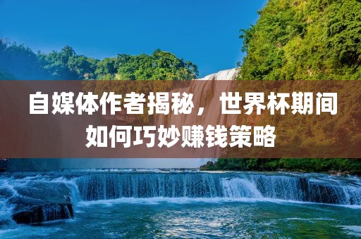 自媒体作者揭秘，世界杯期间如何巧妙赚钱策略