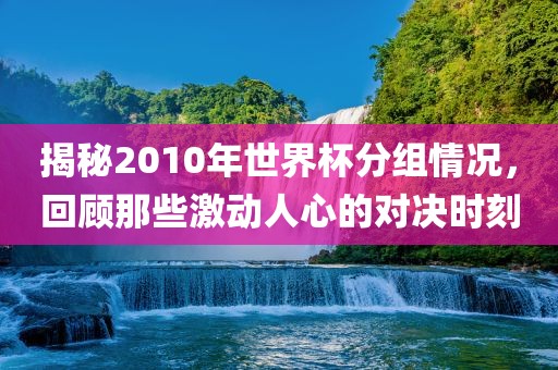 揭秘2010年世界杯分组情况，回顾那些激动人心的对决时刻