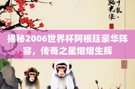 揭秘2006世界杯阿根廷豪华阵容，传奇之星熠熠生辉