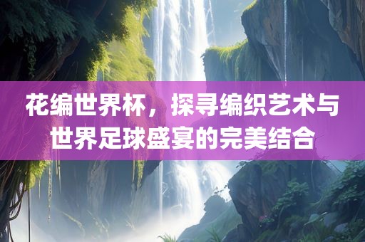 花编世界杯，探寻编织艺术与世界足球盛宴的完美结合