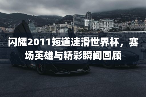 闪耀2011短道速滑世界杯，赛场英雄与精彩瞬间回顾