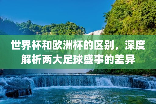世界杯和欧洲杯的区别，深度解析两大足球盛事的差异