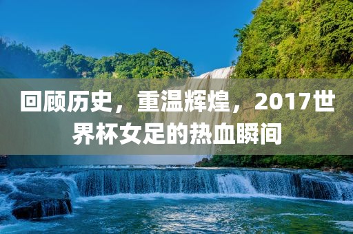 回顾历史，重温辉煌，2017世界杯女足的热血瞬间