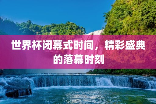 世界杯闭幕式时间，精彩盛典的落幕时刻