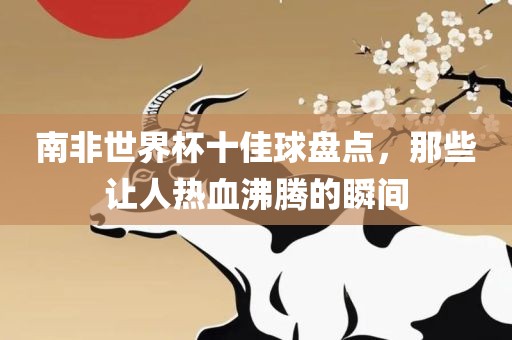 南非世界杯十佳球盘点，那些让人热血沸腾的瞬间