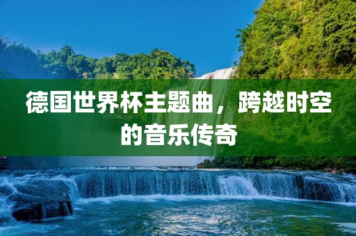 德国世界杯主题曲，跨越时空的音乐传奇