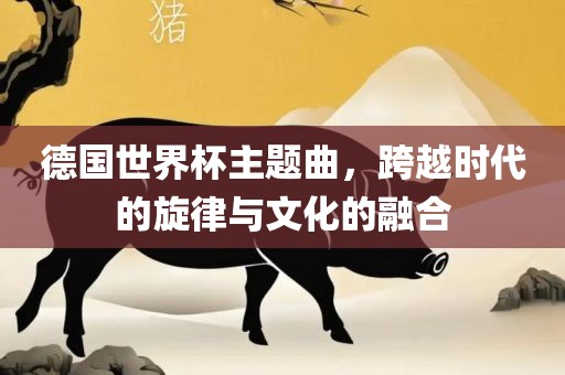 德国世界杯主题曲，跨越时代的旋律与文化的融合眉山市正发家政服务有限公司