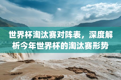 世界杯淘汰赛对阵表，深度解析今年世界杯的淘汰赛形势