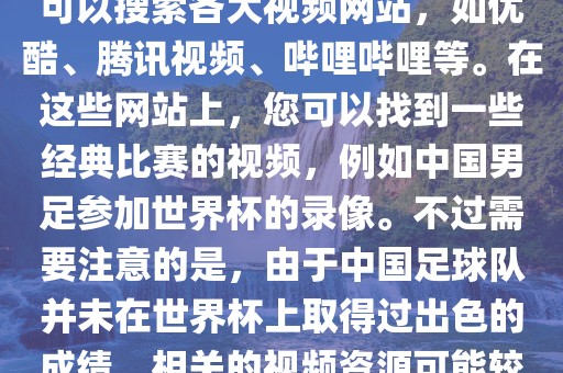 关于中国足球世界杯的视频，您可以搜索各大视频网站，如优酷、腾讯视频、哔哩哔哩等。在这些网站上，您可以找到一些经典比赛的视频，例如中国男足参加世界杯的录像。不过需要注意的是，由于中国足球队并未在世界杯上取得过出色的成绩，相关的视频资源可能较少。