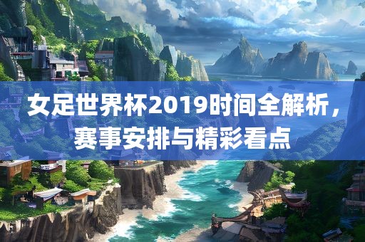 女足世界杯2019时间全解析，赛事安排与精彩看点