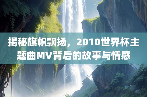 揭秘旗帜飘扬，2010世界杯主题曲MV背后的故事与情感