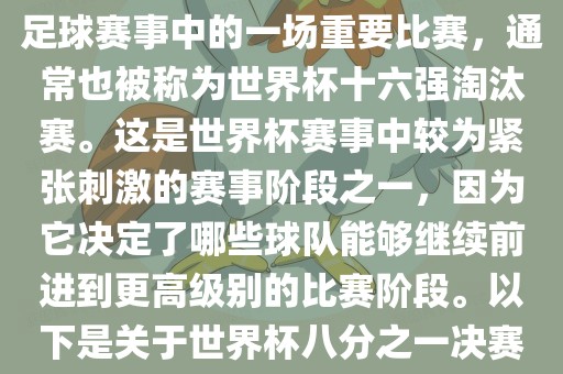 世界杯八分之一决赛是世界杯足球赛事中的一场重要比赛，通常也被称为世界杯十六强淘汰赛。这是世界杯赛事中较为紧张刺激的赛事阶段之一，因为它决定了哪些球队能够继续前进到更高级别的比赛阶段。以下是关于世界杯八分之一决赛的详细介绍