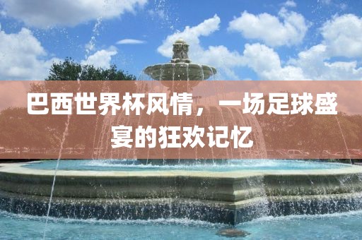 巴西世界杯风情，一场足球盛宴的狂欢记忆