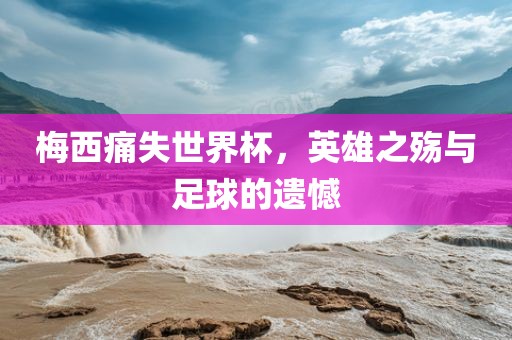 梅西痛失世界杯，英雄之殇与足球的遗憾